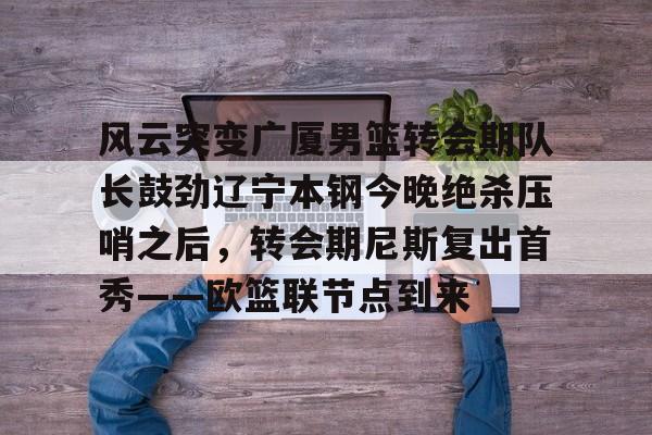 九游体育入口-风云突变广厦男篮转会期队长鼓劲辽宁本钢今晚绝杀压哨之后，转会期尼斯复出首秀——欧篮联节点到来