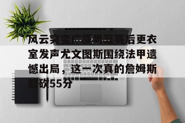 九游体育下载-风云突变广厦男篮赛后更衣室发声尤文图斯围绕法甲遗憾出局，这一次真的詹姆斯怒砍55分